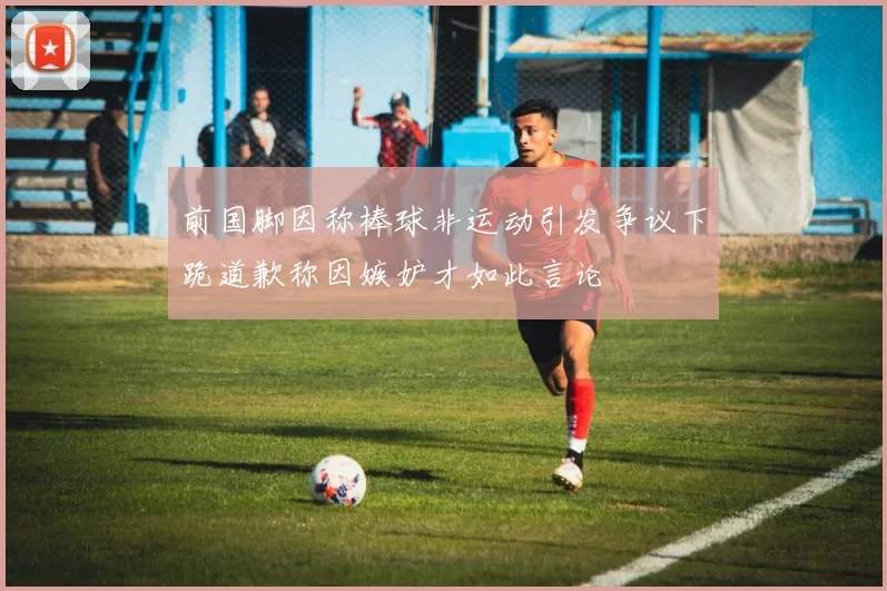 前国脚因称棒球非运动引发争议下跪道歉称因嫉妒才如此言论