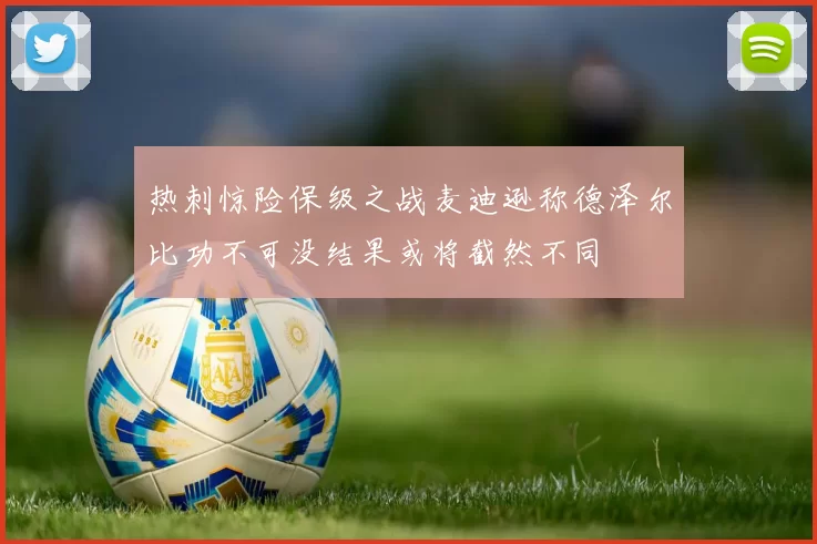 热刺惊险保级之战麦迪逊称德泽尔比功不可没结果或将截然不同