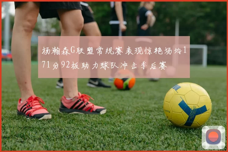 杨瀚森G联盟常规赛表现惊艳场均171分92板助力球队冲击季后赛