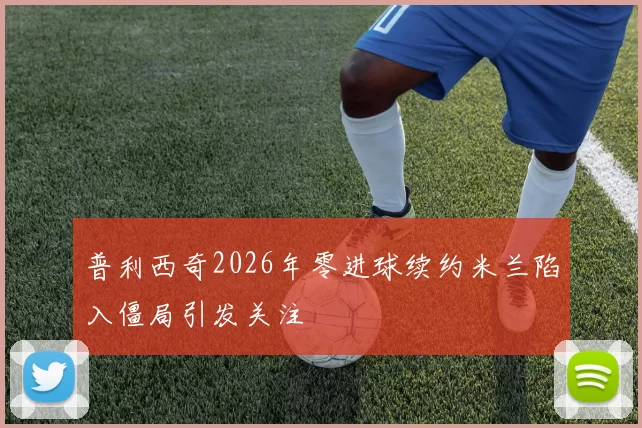 普利西奇2026年零进球续约米兰陷入僵局引发关注