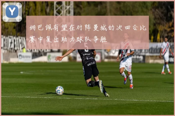 姆巴佩有望在对阵曼城的次回合比赛中复出助力球队争胜