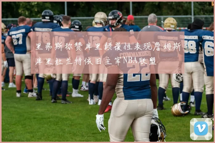 里弗斯称赞库里颠覆性表现詹姆斯库里杜兰特依旧主宰NBA联盟