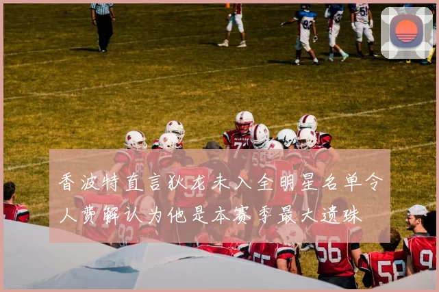 香波特直言狄龙未入全明星名单令人费解认为他是本赛季最大遗珠
