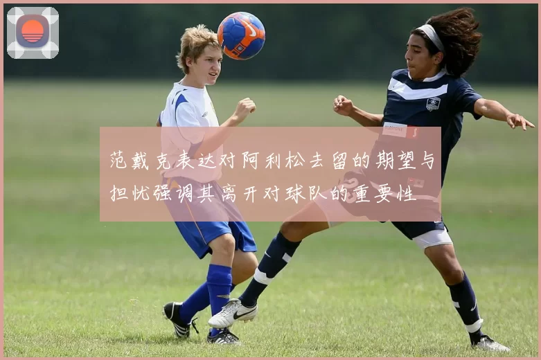 范戴克表达对阿利松去留的期望与担忧强调其离开对球队的重要性