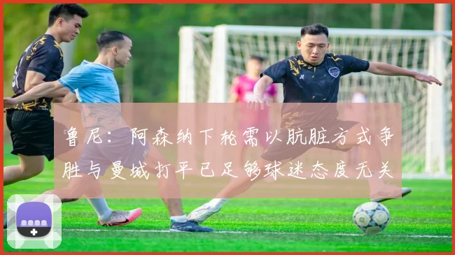 鲁尼：阿森纳下轮需以肮脏方式争胜与曼城打平已足够球迷态度无关