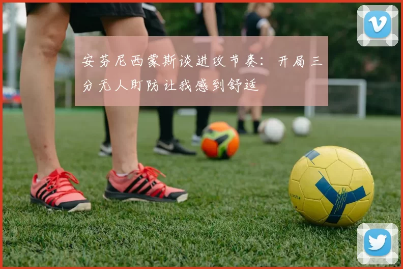 安芬尼西蒙斯谈进攻节奏：开局三分无人盯防让我感到舒适