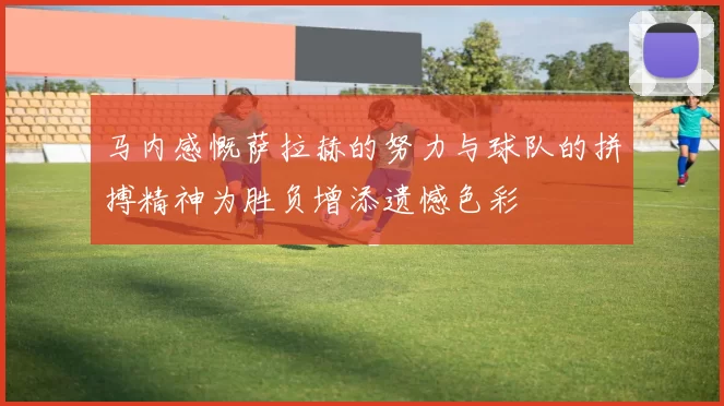 马内感慨萨拉赫的努力与球队的拼搏精神为胜负增添遗憾色彩